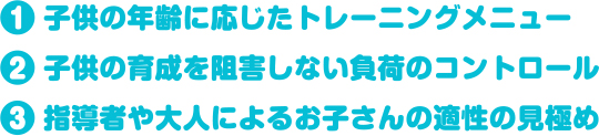 １）子供の年齢に応じたトレーニングメニュー２）子供の育成を阻害しない負荷のコントロール３）指導者や大人によるお子さんの適性の見極め